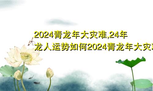 2024青龙年大灾难,24年龙人运势如何2024青龙年大灾难,24年龙人运势怎么样