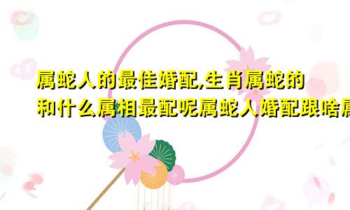 属蛇人的最佳婚配,生肖属蛇的和什么属相最配呢属蛇人婚配跟啥属相最佳