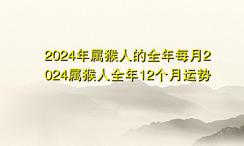 2024年属猴人的全年每月2024属猴人全年12个月运势