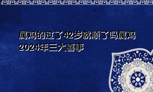 属鸡的过了42岁就顺了吗属鸡2024年三大喜事