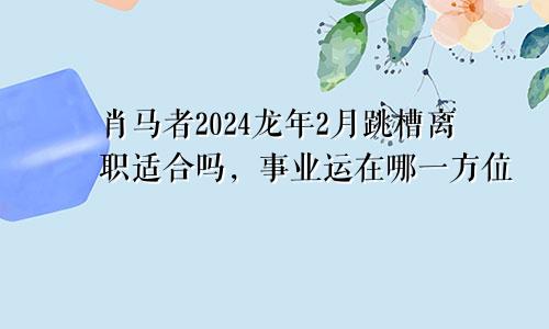 肖马者2024龙年2月跳槽离职适合吗，事业运在哪一方位