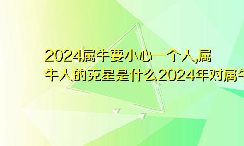 2024属牛要小心一个人,属牛人的克星是什么2024年对属牛的人好不好