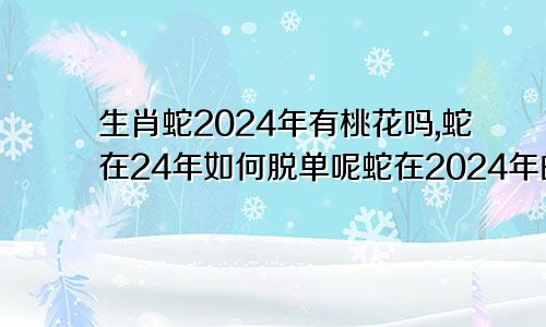 生肖蛇2024年有桃花吗,蛇在24年如何脱单呢蛇在2024年的运势如何