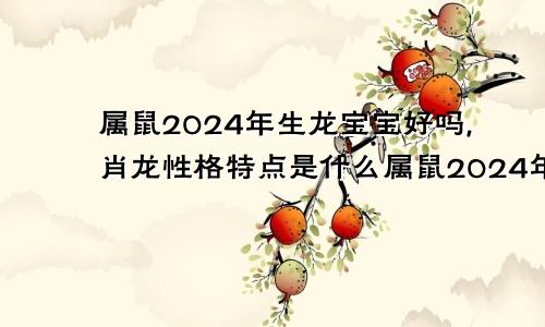 属鼠2024年生龙宝宝好吗,肖龙性格特点是什么属鼠2024年生龙宝宝好吗,肖龙性格特点怎么样