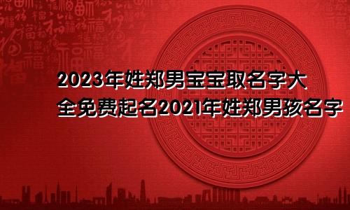 2023年姓郑男宝宝取名字大全免费起名2021年姓郑男孩名字