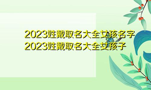 2023姓戴取名大全女孩名字2023姓戴取名大全女孩子