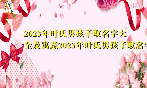 2023年叶氏男孩子取名字大全及寓意2023年叶氏男孩子取名字大全四个字