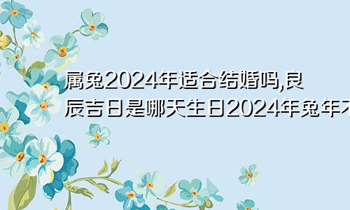 属兔2024年适合结婚吗,良辰吉日是哪天生日2024年兔年不宜结婚的属相