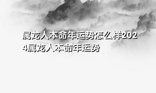 属龙人本命年运势怎么样2024属龙人本命年运势