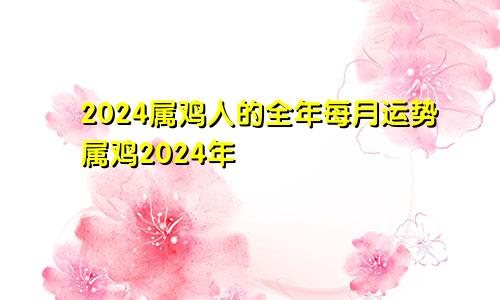 2024属鸡人的全年每月运势属鸡2024年