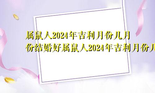 属鼠人2024年吉利月份几月份结婚好属鼠人2024年吉利月份几月份搬家