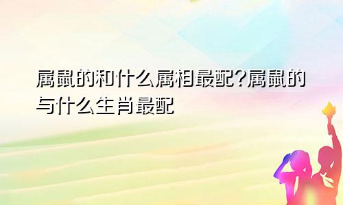 属鼠的和什么属相最配?属鼠的与什么生肖最配