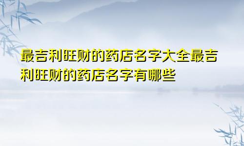 最吉利旺财的药店名字大全最吉利旺财的药店名字有哪些