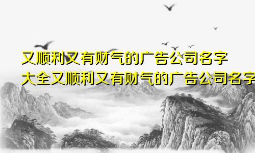 又顺利又有财气的广告公司名字大全又顺利又有财气的广告公司名字有哪些