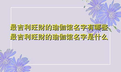 最吉利旺财的瑜伽馆名字有哪些最吉利旺财的瑜伽馆名字是什么