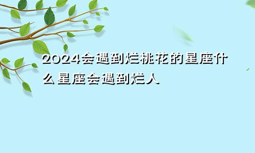 2024会遇到烂桃花的星座什么星座会遇到烂人