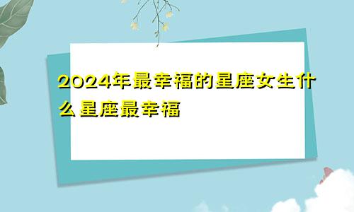 2024年最幸福的星座女生什么星座最幸福