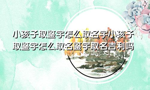 小孩子取鉴字怎么取名字小孩子取鉴字怎么取名鉴字取名吉利吗