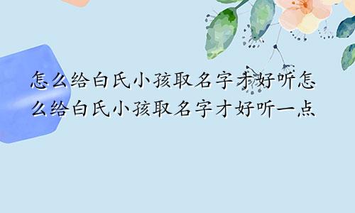 怎么给白氏小孩取名字才好听怎么给白氏小孩取名字才好听一点