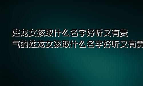 姓龙女孩取什么名字好听又有贵气的姓龙女孩取什么名字好听又有贵气的名字