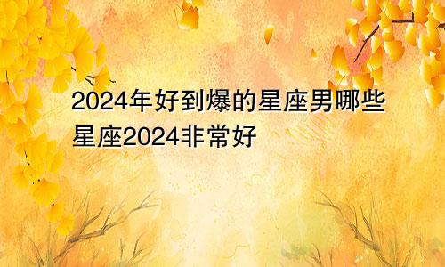 2024年好到爆的星座男哪些星座2024非常好