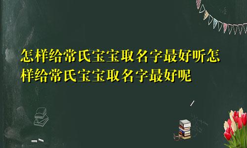 怎样给常氏宝宝取名字最好听怎样给常氏宝宝取名字最好呢