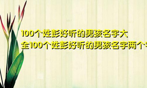 100个姓彭好听的男孩名字大全100个姓彭好听的男孩名字两个字