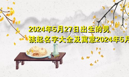 2024年5月27日出生的男孩起名字大全及寓意2024年5月27日出生的男孩起名字大全