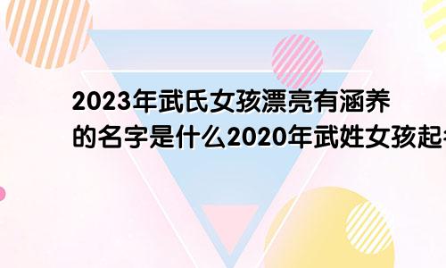 2023年武氏女孩漂亮有涵养的名字是什么2020年武姓女孩起名