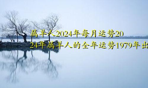 属羊人2024年每月运势2024年属羊人的全年运势1979年出生