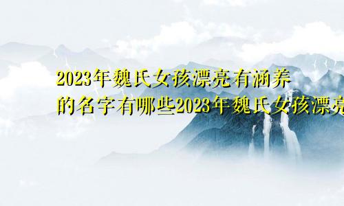 2023年魏氏女孩漂亮有涵养的名字有哪些2023年魏氏女孩漂亮有涵养的名字是什么