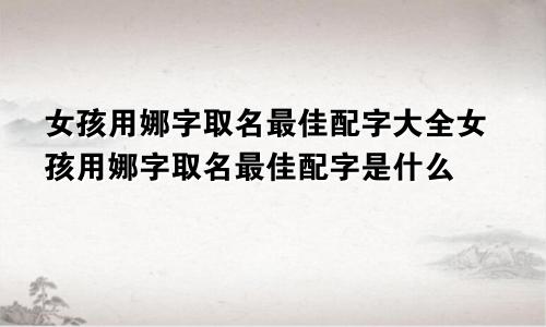 女孩用娜字取名最佳配字大全女孩用娜字取名最佳配字是什么