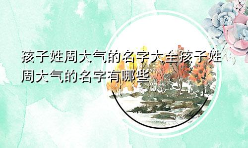 孩子姓周大气的名字大全孩子姓周大气的名字有哪些