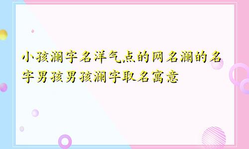 小孩澜字名洋气点的网名澜的名字男孩男孩澜字取名寓意