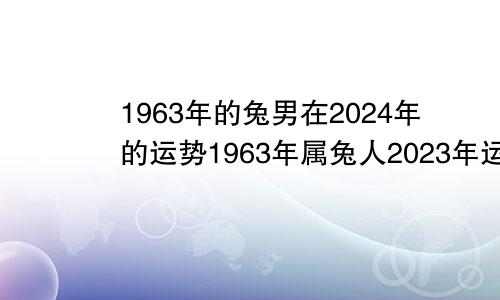 1963年的兔男在2024年的运势1963年属兔人2023年运势