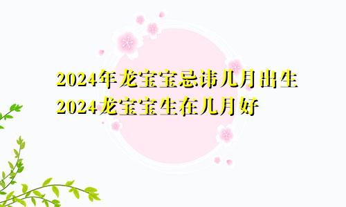 2024年龙宝宝忌讳几月出生2024龙宝宝生在几月好