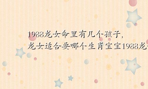 1988龙女命里有几个孩子,龙女适合要哪个生肖宝宝1988龙女命里有几个孩子,龙女适合要哪个生肖宝宝好