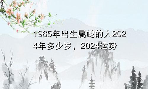 1965年出生属蛇的人2024年多少岁，2024运势