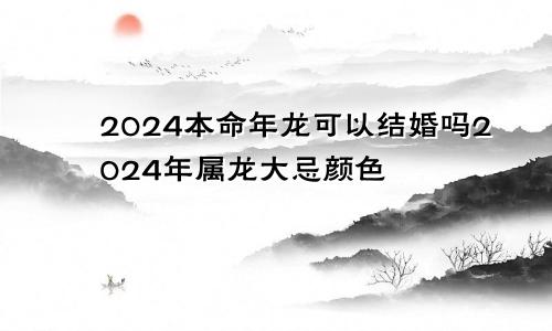 2024本命年龙可以结婚吗2024年属龙大忌颜色