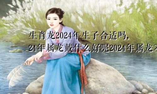 生肖龙2024年生子合适吗,24年属龙戴什么好呢2024年属龙不宜生子的属相