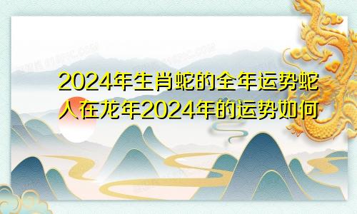 2024年生肖蛇的全年运势蛇人在龙年2024年的运势如何