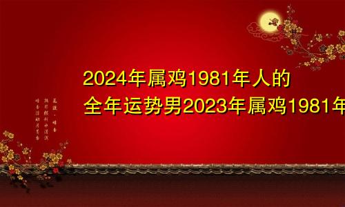 2024年属鸡1981年人的全年运势男2023年属鸡1981年人的全年运势