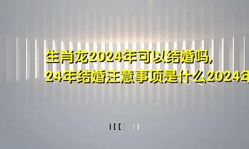 生肖龙2024年可以结婚吗,24年结婚注意事项是什么2024年属龙能结婚吗