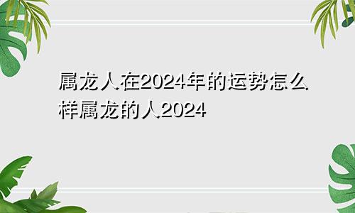 属龙人在2024年的运势怎么样属龙的人2024