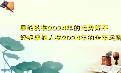 属蛇的在2024年的运势好不好呢属蛇人在2024年的全年运势