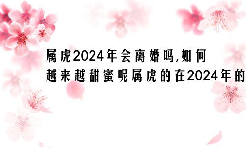 属虎2024年会离婚吗,如何越来越甜蜜呢属虎的在2024年的运势好不好呢