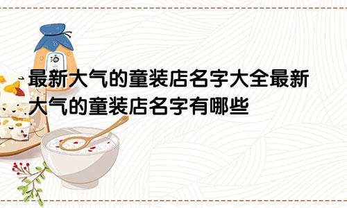 最新大气的童装店名字大全最新大气的童装店名字有哪些