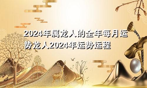 2024年属龙人的全年每月运势龙人2024年运势运程