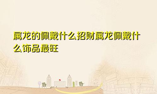 属龙的佩戴什么招财属龙佩戴什么饰品最旺