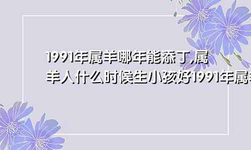 1991年属羊哪年能添丁,属羊人什么时候生小孩好1991年属羊哪年能添丁,属羊人什么时候生小孩